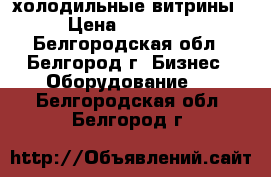 холодильные витрины › Цена ­ 25 000 - Белгородская обл., Белгород г. Бизнес » Оборудование   . Белгородская обл.,Белгород г.